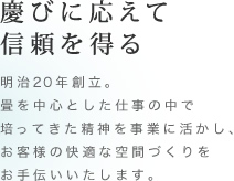 慶びに応えて信頼を得る 明治20年創立。畳を中心とした仕事の中で培ってきた精神を事業に活かし、お客様の快適な空間づくりをお手伝いいたします。